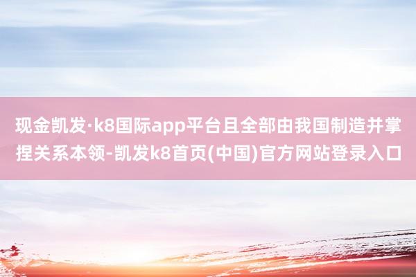 现金凯发·k8国际app平台且全部由我国制造并掌捏关系本领-凯发k8首页(中国)官方网站登录入口