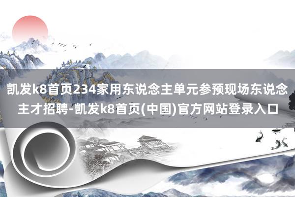 凯发k8首页234家用东说念主单元参预现场东说念主才招聘-凯发k8首页(中国)官方网站登录入口