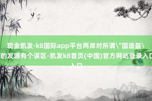 现金凯发·k8国际app平台两岸对所谓＂国造盔＂的发源有个误区-凯发k8首页(中国)官方网站登录入口