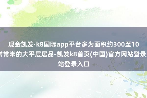 现金凯发·k8国际app平台多为面积约300至1000常常米的大平层居品-凯发k8首页(中国)官方网站登录入口