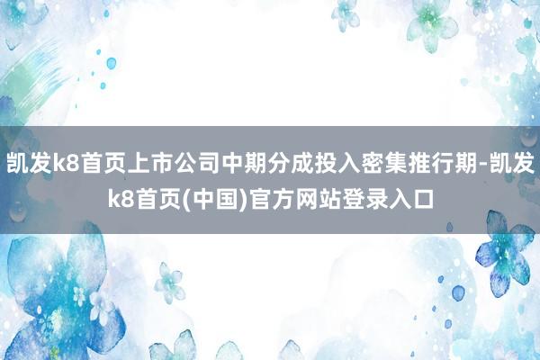 凯发k8首页上市公司中期分成投入密集推行期-凯发k8首页(中国)官方网站登录入口