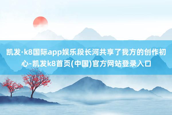 凯发·k8国际app娱乐段长河共享了我方的创作初心-凯发k8首页(中国)官方网站登录入口