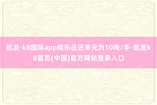凯发·k8国际app娱乐往还单元为10吨/手-凯发k8首页(中国)官方网站登录入口