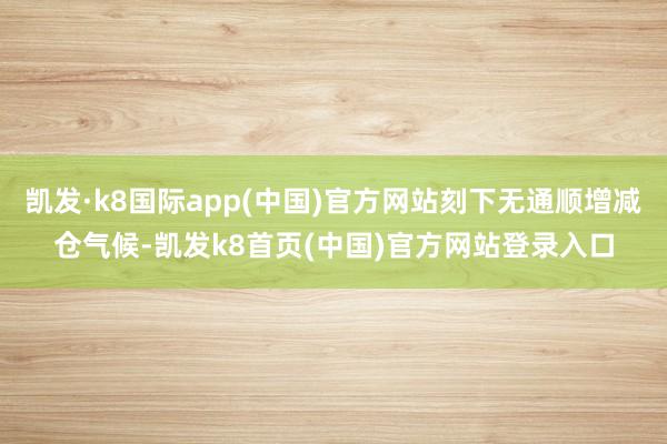 凯发·k8国际app(中国)官方网站刻下无通顺增减仓气候-凯发k8首页(中国)官方网站登录入口