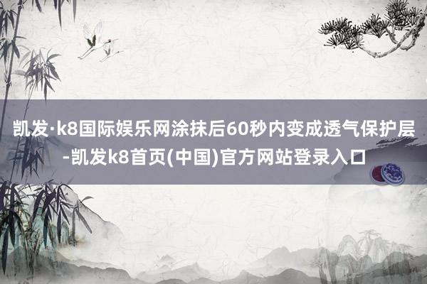 凯发·k8国际娱乐网涂抹后60秒内变成透气保护层-凯发k8首页(中国)官方网站登录入口