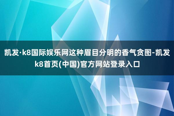 凯发·k8国际娱乐网这种眉目分明的香气贪图-凯发k8首页(中国)官方网站登录入口