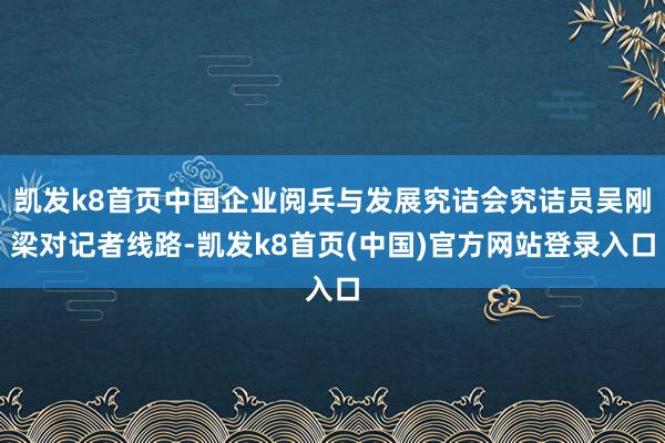 凯发k8首页中国企业阅兵与发展究诘会究诘员吴刚梁对记者线路-凯发k8首页(中国)官方网站登录入口