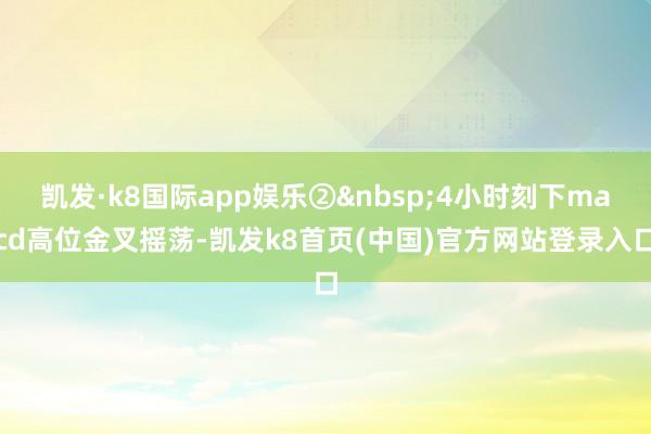 凯发·k8国际app娱乐②4小时刻下macd高位金叉摇荡-凯发k8首页(中国)官方网站登录入口
