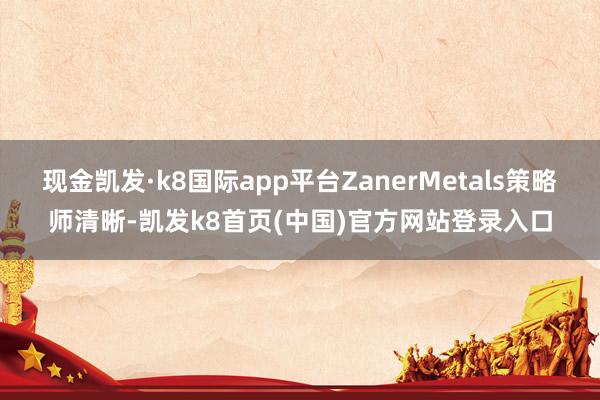 现金凯发·k8国际app平台ZanerMetals策略师清晰-凯发k8首页(中国)官方网站登录入口
