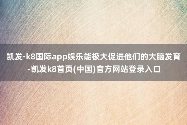 凯发·k8国际app娱乐能极大促进他们的大脑发育-凯发k8首页(中国)官方网站登录入口