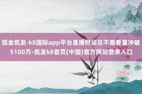 现金凯发·k8国际app平台直播时段总不雅看量冲破5100万-凯发k8首页(中国)官方网站登录入口