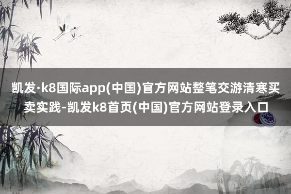 凯发·k8国际app(中国)官方网站整笔交游清寒买卖实践-凯发k8首页(中国)官方网站登录入口