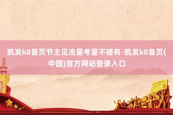 凯发k8首页节主见流量考量不错有-凯发k8首页(中国)官方网站登录入口