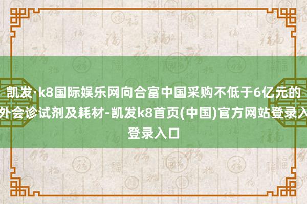 凯发·k8国际娱乐网向合富中国采购不低于6亿元的体外会诊试剂及耗材-凯发k8首页(中国)官方网站登录入口